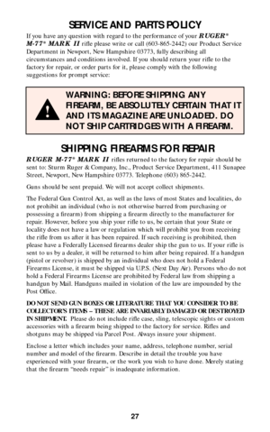 Page 2627
SERVICE AND PARTS POLICY
If you have any question with regard to the performance of your RUGER®
M-77®MARK IIrifle please write or call (603-865-2442) our Product Service
Department in Newport, New Hampshire 03773, fully describing all
circumstances and conditions involved. If you should return your rifle to the
factory for repair, or order parts for it, please comply with the following
suggestions for prompt service:
WARNING: BEFORE SHIPPING ANY
FIREARM, BE ABSOLUTELY CERTAIN THAT IT
AND ITS MAGAZINE...