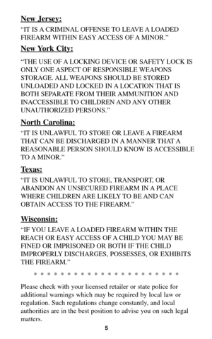 Page 45
New Jersey:
“IT IS A CRIMINAL OFFENSE TO LEAVE A LOADED
FIREARM WITHIN EASY ACCESS OF A MINOR.”
New York City:
“THE USE OF A LOCKING DEVICE OR SAFETY LOCK IS
ONLY ONE ASPECT OF RESPONSIBLE WEAPONS
STORAGE. ALL WEAPONS SHOULD BE STORED
UNLOADED AND LOCKED IN A LOCATION THAT IS
BOTH SEPARATE FROM THEIR AMMUNITION AND
INACCESSIBLE TO CHILDREN AND ANY OTHER
UNAUTHORIZED PERSONS.”
North Carolina:
“IT IS UNLAWFUL TO STORE OR LEAVE A FIREARM
THAT CAN BE DISCHARGED IN A MANNER THAT A
REASONABLE PERSON SHOULD...
