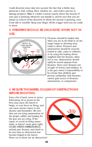 Page 39A safe direction must take into account the fact that a bullet may
penetrate a wall, ceiling, floor, window, etc., and strike a person or
damage property. Make it a habit to know exactly where the muzzle of
your gun is pointing whenever you handle it, and be sure that you are
always in control of the direction in which the muzzle is pointing, even
if you fall or stumble. Keep your finger off the trigger until you are ready
to shoot.
3. FIREARMS SHOULD BE UNLOADED WHEN NOT IN
USE
.
Firearms should be...