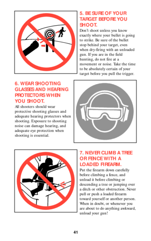 Page 4041
5. BE SURE OF YOUR
TARGET BEFORE YOU
SHOOT.
Don’t shoot unless you know
exactly where your bullet is going
to strike. Be sure of the bullet
stop behind your target, even
when dry-firing with an unloaded
gun. If you are in the field
hunting, do not fire at a
movement or noise. Take the time
to be absolutely certain of your
target before you pull the trigger.
6. WEAR SHOOTING
GLASSES AND HEARING
PROTECTORS WHEN
YOU SHOOT.
All shooters should wear
protective shooting glasses and
adequate hearing...