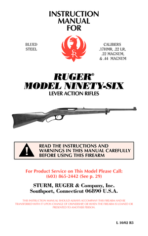 Page 1INSTRUCTION
MANUAL
FOR
RUGER
®
MODEL NINETY-SIX
LEVER ACTION RIFLES
For Product Service on This Model Please Call:
(603) 865-2442 (See p. 29)
STURM, RUGER & Company, Inc.
Southport, Connecticut 06890 U.S.A.
THIS INSTRUCTION MANUAL SHOULD ALWAYS ACCOMPANY THIS FIREARM AND BE
TRANSFERRED WITH IT UPON CHANGE OF OWNERSHIP, OR WHEN THE FIREARM IS LOANED OR
PRESENTED TO ANOTHER PERSON.
L 10/02 R3
READ THE INSTRUCTIONS AND
WARNINGS IN THIS MANUAL CAREFULLY
BEFORE USING THIS FIREARM
!
BLUED
STEELCALIBERS
.17HMR,...