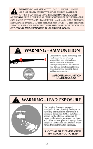 Page 1213
!WARNING – AMMUNITION
Death, serious injury, and damage can
result from the use of wrong
ammunition, bore obstructions,
powder overloads, or incorrect
cartridge components. .22 cases are
very thin and sometimes split when
fired. Always
wear shooting glasses
and hearing protectors.
IMPROPER AMMUNITION
DESTROYS GUNS
WARNING:DO NOT ATTEMPT TO LOAD .22 SHORT, .22 LONG, 
.22 SHOT OR ANY OTHER TYPE OF .22 CALIBER CARTRIDGE 
(OTHER THAN THE .22 LONG RIFLE) INTO THE MAGAZINE 
OF THE 96/22RIFLE. THE USE OF...