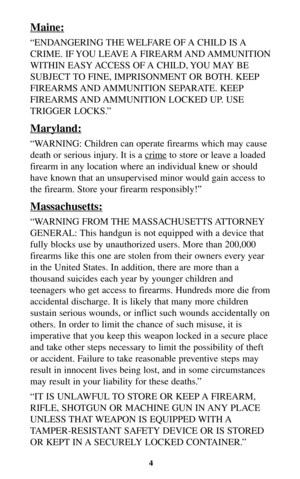 Page 3Maine:
“ENDANGERING THE WELFARE OF A CHILD IS A
CRIME. IF YOU LEAVE A FIREARM AND AMMUNITION
WITHIN EASY ACCESS OF A CHILD, YOU MAY BE
SUBJECT TO FINE, IMPRISONMENT OR BOTH. KEEP
FIREARMS AND AMMUNITION  SEPARATE.  KEEP
FIREARMS AND AMMUNITION LOCKED UP. USE
TRIGGER LOCKS.”
Maryland:
“WARNING: Children can operate firearms which may cause
death or serious injury. It is a cr
imeto store or leave a loaded
firearm in any location where an individual knew or should
have known that an unsupervised minor would...