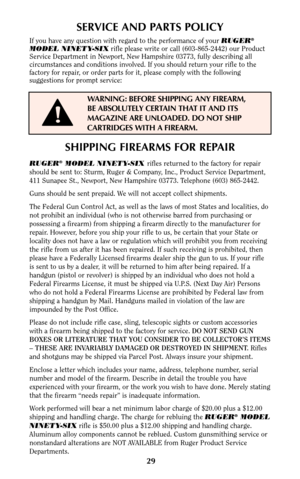 Page 2829
SERVICE AND PARTS POLICY
If you have any question with regard to the performance of your RUGER®
MODEL NINETY-SIXrifle please write or call (603-865-2442) our Product
Service Department in Newport, New Hampshire 03773, fully describing all
circumstances and conditions involved. If you should return your rifle to the
factory for repair, or order parts for it, please comply with the following
suggestions for prompt service:
WARNING: BEFORE SHIPPING ANY FIREARM,
BE ABSOLUTELY CERTAIN THAT IT AND ITS...