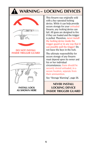 Page 56
This firearm was originally sold
with a key-operated locking
device. While it can help provide
secure storage for your unloaded
firearm, any locking device can
fail. All guns are designed to fire
if they are loaded and the trigger
is pulled. Therefore, never install
the locking device inside the
trigger guard or in any way that it
can possibly pull the trigger!Do
not leave the keys in the lock.
The ultimate responsibility for
secure storage of any firearm
must depend upon its owner and
his or her...