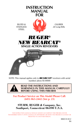 Page 1INSTRUCTION
MANUAL
FOR
RUGER®
NEW BEARCAT®
SINGLE ACTION REVOLVERS
For Product Service on This Model Please Call:
(603) 865-2442 (See p. 23)
STURM, RUGER & Company, Inc.
Southport, Connecticut 06490 U.S.A.
THIS INSTRUCTION MANUAL SHOULD ALWAYS ACCOMPANY THIS FIREARM AND BE
TRANSFERRED WITH IT UPON CHANGE OF OWNERSHIP, OR WHEN THE FIREARM IS LOANED OR
PRESENTED TO ANOTHER PERSON.
KBCC/2-02 C
R4
READ THE INSTRUCTIONS AND
WARNINGS IN THIS MANUAL CAREFULLY
BEFORE USING THIS FIREARM
BLUED &
STAINLESS
STEEL...