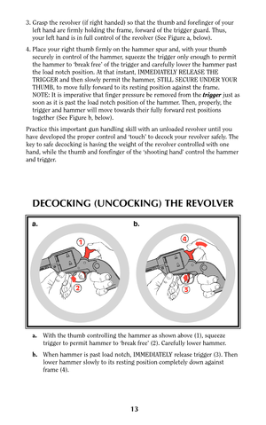 Page 1213
1
24
3
a. b.
DECOCKING (UNCOCKING) THE REVOLVER
a.With the thumb controlling the hammer as shown above (1), squeeze
trigger to permit hammer to ‘break free’ (2). Carefully lower hammer.
b.When hammer is past load notch, IMMEDIATELY release trigger (3). Then
lower hammer slowly to its resting position completely down against
frame (4).
3. Grasp the revolver (if right handed) so that the thumb and forefinger of your
left hand are firmly holding the frame, forward of the trigger guard. Thus,
your left...