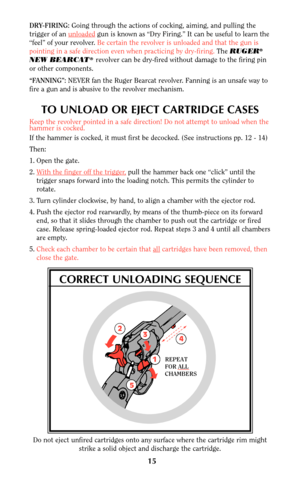 Page 142
3
4
1
5
REPEAT
FOR ALL
CHAMBERS
Do not eject unfired cartridges onto any surface where the cartridge rim might
strike a solid object and discharge the cartridge.
15
DRY-FIRING: Going through the actions of cocking, aiming, and pulling the
trigger of an unloaded
gun is known as “Dry Firing.” It can be useful to learn the
“feel” of your revolver. Be certain the revolver is unloaded and that the gun is
pointing in a safe direction even when practicing by dry-firing.The RUGER
®
NEW BEARCAT®revolver can be...