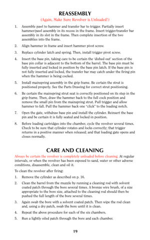 Page 18REASSEMBLY
(Again, Make Sure Revolver is Unloaded!)
1. Assemble pawl to hammer and transfer bar to trigger. Partially insert
hammer/pawl assembly in its recess in the frame. Insert trigger/transfer bar
assembly in its slot in the frame. Then complete insertion of the two
assemblies into the frame.
2. Align hammer in frame and insert hammer pivot screw.
3. Replace cylinder latch and spring. Then, install trigger pivot screw.
4. Insert the base pin, taking care to be certain the ‘dished out’ section of...