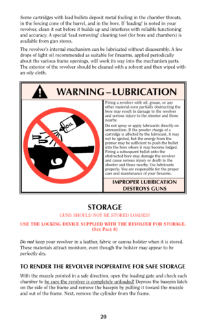 Page 19Firing a revolver with oil, grease, or any
other material even partially obstructing the
bore may result in damage to the revolver
and serious injury to the shooter and those
nearby.
Do not spray or apply lubricants directly on
ammunition. If the powder charge of a
cartridge is affected by the lubricant, it may
not be ignited, but the energy from the
primer may be sufficient to push the bullet
into the bore where it may become lodged.
Firing a subsequent bullet onto the
obstructed bore may damage the...