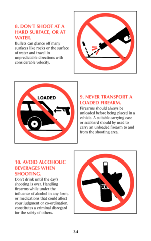 Page 3334
8. DON’T SHOOT AT A
HARD SURFACE, OR AT
WATER.
Bullets can glance off many
surfaces like rocks or the surface
of water and travel in
unpredictable directions with
considerable velocity.
9. NEVER TRANSPORT A
LOADED FIREARM.
Firearms should always be
unloaded before being placed in a
vehicle. A suitable carrying case
or scabbard should by used to
carry an unloaded firearm to and
from the shooting area.
10. AVOID ALCOHOLIC
BEVERAGES WHEN
SHOOTING.
Don’t drink until the day’s
shooting is over. Handling...