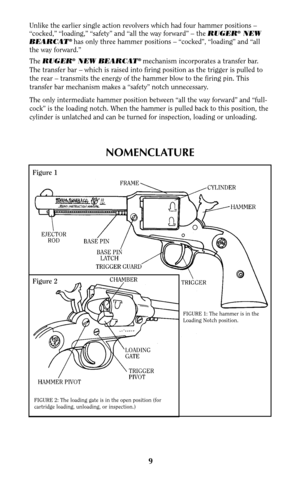 Page 8Unlike the earlier single action revolvers which had four hammer positions –
“cocked,” “loading,” “safety” and “all the way forward” – the RUGER®NEW
BEARCAT® has only three hammer positions – “cocked”, “loading” and “all
the way forward.”
The RUGER
®NEW BEARCAT® mechanism incorporates a transfer bar.
The transfer bar – which is raised into firing position as the trigger is pulled to
the rear – transmits the energy of the hammer blow to the firing pin. This
transfer bar mechanism makes a “safety” notch...