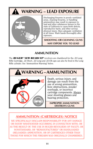 Page 10Death, serious injury, and
damage can result from the
use of wrong ammunition,
bore obstructions, powder
overloads, or incorrect
cartridge components. Always
wear shooting glasses and
hearing protectors.
11
AMMUNITION
TheRUGER®NEW BEARCAT® revolvers are chambered for the .22 Long
Rifle Cartridge, .22 Short, .22 Long and .22 CB caps can also be fired in the Long
Rifle cylinder. See ‘Ammunition Warning’ below.
IMPROPER AMMUNITION
DESTROYS GUNS
WARNING – AMMUNITION!
!WARNING – LEAD EXPOSURE
Discharging...