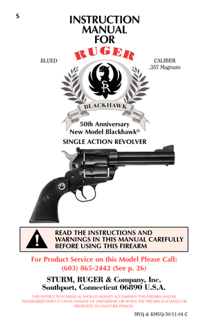 Page 1S
For Product Service on this Model Please Call:
(603) 865-2442 (See p. 26)
STURM, RUGER & Company, Inc.
Southport, Connecticut 06890 U.S.A.
THIS INSTRUCTION MANUAL SHOULD ALWAYS ACCOMPANY THIS FIREARM AND BE
TRANSFERRED WITH IT UPON CHANGE OF OWNERSHIP, OR WHEN THE FIREARM IS LOANED OR
PRESENTED TO ANOTHER PERSON.
MVQ & KMVQ-50/11-04 C
READ THE INSTRUCTIONS AND
WARNINGS IN THIS MANUAL CAREFULLY
BEFORE USING THIS FIREARM
BLUEDCALIBER
.357 Magnum
50th Anniversary
New Model Blackhawk
®
SINGLE ACTION...