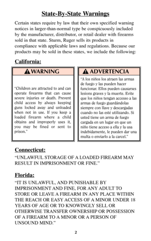Page 2State-By-State Warnings
Certain states require by law that their own specified warning
notices in larger-than-normal type be conspicuously included
by the manufacturer, distributor, or retail dealer with firearms
sold in that state. Sturm, Ruger sells its products in
compliance with applicable laws and regulations. Because our
products may be sold in these states, we include the following:
California:
Connecticut:
“UNLAWFUL STORAGE OF A LOADED FIREARM MAY
RESULT IN IMPRISONMENT OR FINE.”
Florida:
“IT IS...