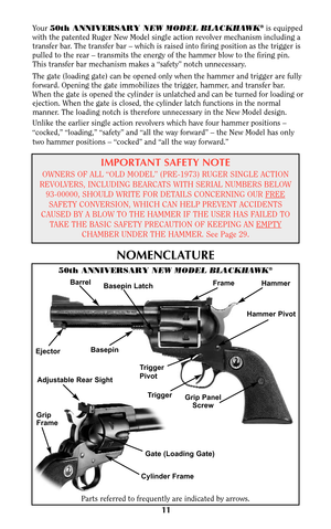 Page 11Your 50th ANNIVERSARY NEW MODEL BLACKHAWK®is equipped
with the patented Ruger New Model single action revolver mechanism including a
transfer bar. The transfer bar – which is raised into firing position as the trigger is
pulled to the rear – transmits the energy of the hammer blow to the firing pin.
This transfer bar mechanism makes a “safety” notch unnecessary.
The gate (loading gate) can be opened only when the hammer and trigger are fully
forward. Opening the gate immobilizes the trigger, hammer, and...