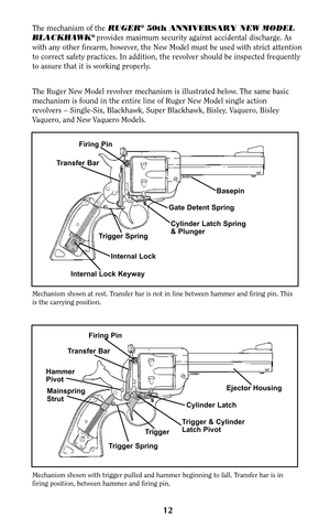 Page 12Mechanism shown at rest. Transfer bar is not in line between hammer and firing pin. This
is the carrying position.
Mechanism shown with trigger pulled and hammer beginning to fall. Transfer bar is in
firing position, between hammer and firing pin.
12
The mechanism of theRUGER®50th ANNIVERSARY NEW MODEL
BLACKHAWK®provides maximum security against accidental discharge. As
with any other firearm, however, the New Model must be used with strict attention
to correct safety practices. In addition, the revolver...