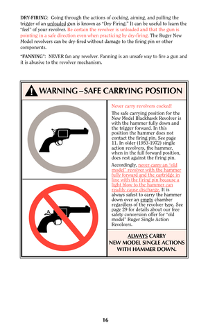 Page 16Never carry revolvers cocked!
The safe carrying position for the
New Model Blackhawk Revolver is
with the hammer fully down and
the trigger forward. In this
position the hammer does not
contact the firing pin. See page
11. In older (1953-1972) single
action revolvers, the hammer,
when in the full forward position,
does rest against the firing pin.
Accordingly, never car
ry an “oldmodel” revolver with the hammerfully forward and the cartridge inline with the firing pin because alight blow to the hammer...