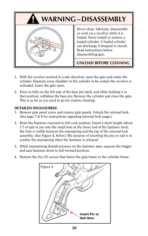 Page 20Never clean, lubricate, disassemble
or work on a revolver while it is
loaded. Never install or remove a
loaded cylinder. A loaded cylinder
can discharge if dropped or struck.
Read instructions before
disassembling gun.
UNLOAD BEFORE CLEANING
20
1. With the revolver pointed in a safe direction, open the gate and rotate the
cylinder. Examine every chamber in the cylinder to be certain the revolver is
unloaded. Leave the gate open.
2. Press in fully on the left side of the base pin latch, and while holding...