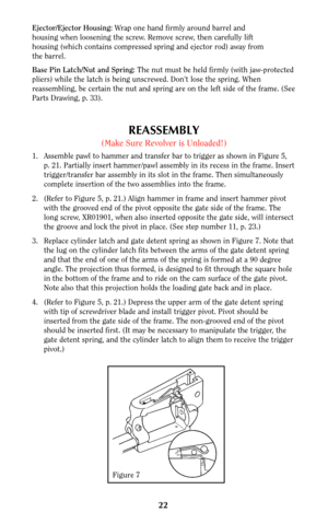 Page 2222
Ejector/Ejector Housing:Wrap one hand firmly around barrel and
housing when loosening the screw. Remove screw, then carefully lift
housing (which contains compressed spring and ejector rod) away from
the barrel.
Base Pin Latch/Nut and Spring: The nut must be held firmly (with jaw-protected
pliers) while the latch is being unscrewed. Don’t lose the spring. When
reassembling, be certain the nut and spring are on the left side of the frame. (See
Parts Drawing, p. 33).
REASSEMBLY
(Make Sure Revolver is...