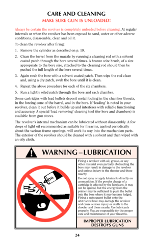 Page 24Firing a revolver with oil, grease, or any
other material even partially obstructing the
bore may result in damage to the revolver
and serious injury to the shooter and those
nearby.
Do not spray or apply lubricants directly on
ammunition. If the powder charge of a
cartridge is affected by the lubricant, it may
not be ignited, but the energy from the
primer may be sufficient to push the bullet
into the bore where it may become lodged.
Firing a subsequent bullet onto the
obstructed bore may damage the...