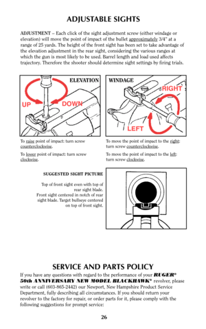 Page 2626
SERVICE AND PARTS POLICY
If you have any questions with regard to the performance of your RUGER®
50th ANNIVERSARY NEW MODEL BLACKHAWK®revolver, please
write or call (603-865-2442) our Newport, New Hampshire Product Service
Department, fully describing all circumstances. If you should return your
revolver to the factory for repair, or order parts for it, please comply with the
following suggestions for prompt service:
ADJUSTABLE SIGHTS
ADJUSTMENT –Each click of the sight adjustment screw (either...