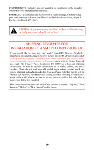 Page 2929
CAUTION: A gun containing modified, broken, malfunctioning,
or badly worn parts should not be fired.
CYLINDER NOTE:Cylinders are only available for installation in the model in
which they were manufactured and fitted.
BARREL NOTE: All barrels are marked with a safety message, (“Before using
gun, read warnings in Instruction Manual available free from Sturm, Ruger &
Co. Inc., Southport, CT, USA”).
SHIPPING REVOLVERS FOR
INSTALLATION OF A SAFETY CONVERSION KIT:
If you would like to have any “old model”...