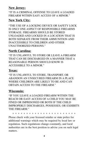 Page 4New Jersey:
“IT IS A CRIMINAL OFFENSE TO  LEAVE A LOADED
FIREARM WITHIN EASY ACCESS OF A MINOR.”
New York City:
“THE USE OF A LOCKING DEVICE OR SAFETY LOCK
IS ONLY ONE ASPECT OF RESPONSIBLE FIREARMS
STORAGE. FIREARMS SHOULD BE STORED
UNLOADED AND  LOCKED  IN A LOCATION THAT IS
BOTH SEPARATE FROM THEIR AMMUNITION AND
INACCESSIBLE TO CHILDREN AND OTHER
UNAUTHORIZED PERSONS.”
North Carolina:
“IT IS UNLAWFUL TO STORE OR LEAVE A FIREARM
THAT CAN BE DISCHARGED IN A MANNER THAT A
REASONABLE PERSON SHOULD KNOW...