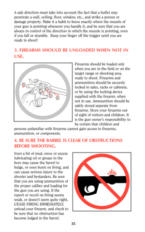 Page 3535
A safe direction must take into account the fact that a bullet may
penetrate a wall, ceiling, floor, window, etc., and strike a person or
damage property. Make it a habit to know exactly where the muzzle of
your gun is pointing whenever you handle it, and be sure that you are
always in control of the direction in which the muzzle is pointing, even
if you fall or stumble.  Keep your finger off the trigger until you are
ready to shoot!
3. FIREARMS SHOULD BE UNLOADED WHEN NOT IN
USE
.
Firearms should be...