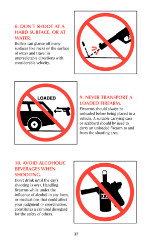 Page 3737
8. DON’T SHOOT AT A
HARD SURFACE, OR AT
WATER.
Bullets can glance off many
surfaces like rocks or the surface
of water and travel in
unpredictable directions with
considerable velocity.
9. NEVER TRANSPORT A
LOADED FIREARM.
Firearms should always be
unloaded before being placed in a
vehicle. A suitable carrying case
or scabbard should by used to
carry an unloaded firearm to and
from the shooting area.
10. AVOID ALCOHOLIC
BEVERAGES WHEN
SHOOTING.
Don’t drink until the day’s
shooting is over. Handling...