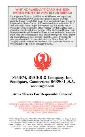 Page 39WHY NO WARRANTY CARD HAS BEEN
PACKED WITH THIS NEW RUGER FIREARM
The Magnuson-Moss Act (Public Law 93-637) does not require any
seller or manufacturer of a consumer product to give a written
warranty. It does provide that if a written warranty is given, it must be
designated as “limited” or as “full” and sets minimum standards for a
“full” warranty. Sturm, Ruger & Company, Inc. has elected not to
provide any written warranty, either “limited” or “full”, rather than to
attempt to comply with the...