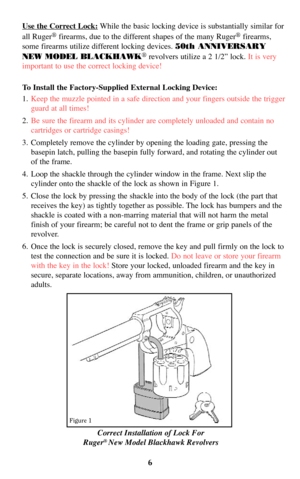 Page 6Correct Installation of Lock For
Ruger®New Model Blackhawk Revolvers
Use the Correct Lock:While the basic locking device is substantially similar for
all Ruger
®firearms, due to the different shapes of the many Ruger®firearms,
some firearms utilize different locking devices. 50th ANNIVERSARY
NEW MODEL BLACKHAWK
®revolvers utilize a 2 1/2” lock. It is very
important to use the correct locking device!
To Install the Factory-Supplied External Locking Device:
1.Keep the muzzle pointed in a safe direction and...