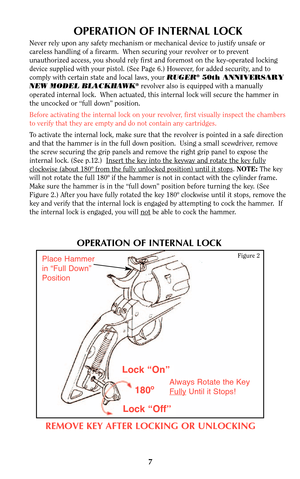 Page 7OPERATION OF INTERNAL LOCK
Never rely upon any safety mechanism or mechanical device to justify unsafe or
careless handling of a firearm.  When securing your revolver or to prevent
unauthorized access, you should rely first and foremost on the key-operated locking
device supplied with your pistol. (See Page 6.) However, for added security, and to
comply with certain state and local laws, your RUGER
®50th ANNIVERSARY
NEW MODEL BLACKHAWK®revolver also is equipped with a manually
operated internal lock....
