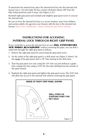 Page 8INSTRUCTIONS FOR ACCESSING
INTERNAL LOCK THROUGH RIGHT GRIP PANEL
If you would like to access the internal lock on your 50th ANNIVERSARY
NEW MODEL BLACKHAWK®without removing the grips, you can drill a
small hole through the right grip panel as follows:
1. Remove the right grip panel by unscrewing the grip panel screw.
2. On the inside of the right grip panel is a drill point (see Figure 3, below). On
the inside
of the grip panel, drill a 1/8” hole starting at the drill point.
3. Turn the grip panel over...