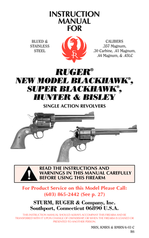 Page 1READ THE INSTRUCTIONS AND
WARNINGS IN THIS MANUAL CAREFULLY
BEFORE USING THIS FIREARM
INSTRUCTION
MANUAL
FOR
RUGER®
NEW MODEL BLACKHAWK®,
SUPER BLACKHAWK
®,
HUNTER & BISLEY
SINGLE ACTION REVOLVERS
For Product Service on this Model Please Call:
(603) 865-2442 (See p. 27)
STURM, RUGER & Company, Inc.
Southport, Connecticut 06890 U.S.A.
THIS INSTRUCTION MANUAL SHOULD ALWAYS ACCOMPANY THIS FIREARM AND BE
TRANSFERRED WITH IT UPON CHANGE OF OWNERSHIP, OR WHEN THE FIREARM IS LOANED OR
PRESENTED TO ANOTHER...