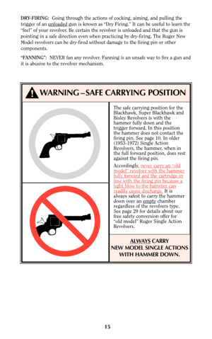 Page 15The safe carrying position for the
Blackhawk, Super Blackhawk and
Bisley Revolvers is with the
hammer fully down and the
trigger forward. In this position
the hammer does not contact the
firing pin. See page 10. In older
(1953-1972) Single Action
Revolvers, the hammer, when in
the full forward position, does rest
against the firing pin.
Accordingly, never car
ry an “oldmodel” revolver with the hammerfully forward and the cartridge inline with the firing pin because alight blow to the hammer canreadily...