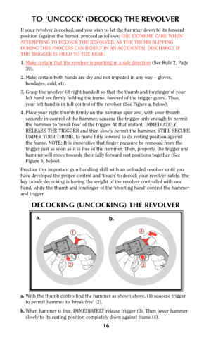 Page 1616
TO ‘UNCOCK’ (DECOCK) THE REVOLVER
If your revolver is cocked, and you wish to let the hammer down to its forward
position (against the frame), proceed as follows: USE EXTREME CARE WHEN
ATTEMPTING TO DECOCK THE REVOLVER, AS THE THUMB SLIPPING
DURING THIS PROCESS CAN RESULT IN AN ACCIDENTAL DISCHARGE IF
THE TRIGGER IS HELD TO THE REAR.
1.Make cer
tain that the revolver is pointing in a safe direction(See Rule 2, Page
39).
2. Make certain both hands are dry and not impeded in any way – gloves,
bandages,...