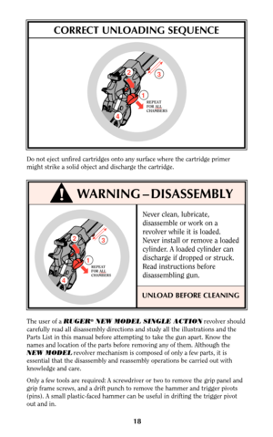 Page 18Never clean, lubricate,
disassemble or work on a
revolver while it is loaded.
Never install or remove a loaded
cylinder. A loaded cylinder can
discharge if dropped or struck.
Read instructions before
disassembling gun.
UNLOAD BEFORE CLEANING
18
Do not eject unfired cartridges onto any surface where the cartridge primer
might strike a solid object and discharge the cartridge.
CORRECT UNLOADING SEQUENCE
WARNING – DISASSEMBLY
3
12
4
REPEAT
FOR ALL
CHAMBERS
The user of a RUGER®NEW MODEL SINGLE ACTIONrevolver...