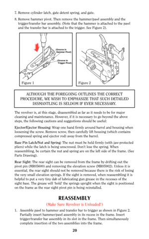 Page 2020
7. Remove cylinder latch, gate detent spring, and gate.
8. Remove hammer pivot. Then remove the hammer/pawl assembly and the
trigger/transfer bar assembly. (Note that the hammer is attached to the pawl
and the transfer bar is attached to the trigger. See Figure 2).
The revolver is, at this stage, disassembled as far as it needs to be for major
cleaning and maintenance. However, if it is necessary to go beyond the above
steps, the following cautions and suggestions should be useful:
Ejector/Ejector...