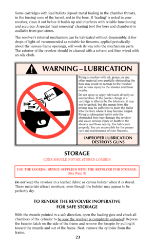 Page 23Firing a revolver with oil, grease, or any
other material even partially obstructing the
bore may result in damage to the revolver
and serious injury to the shooter and those
nearby.
Do not spray or apply lubricants directly on
ammunition. If the powder charge of a
cartridge is affected by the lubricant, it may
not be ignited, but the energy from the
primer may be sufficient to push the bullet
into the bore where it may become lodged.
Firing a subsequent bullet onto the
obstructed bore may damage the...