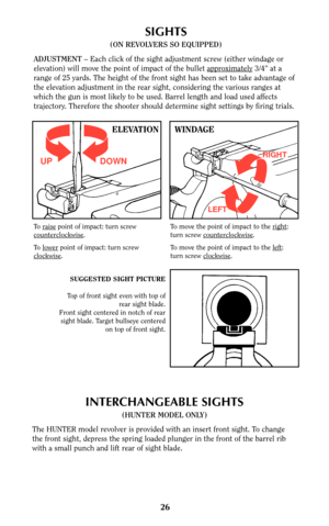 Page 2626
SIGHTS
(ON REVOLVERS SO EQUIPPED)
ADJUSTMENT –Each click of the sight adjustment screw (either windage or
elevation) will move the point of impact of the bullet appr
oximately3/4” at a
range of 25 yards. The height of the front sight has been set to take advantage of
the elevation adjustment in the rear sight, considering the various ranges at
which the gun is most likely to be used. Barrel length and load used affects
trajectory. Therefore the shooter should determine sight settings by firing...