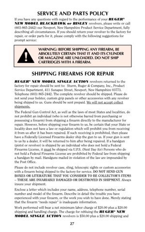 Page 27SHIPPING FIREARMS FOR REPAIR
RUGER®NEW MODEL SINGLE ACTION revolvers returned to the
factory for repair should be sent to:  Sturm, Ruger & Company, Inc., Product
Service Department, 411 Sunapee Street, Newport, New Hampshire 03773.
Telephone (603) 865-2442. The complete revolver should be shipped. Please do
not send your holster, custom grip panels or other accessories with any revolver
being shipped to us. Guns should be sent prepaid. W
e will not accept collect
shipments.
The Federal Gun Control Act,...