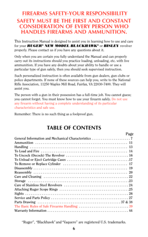 Page 66
FIREARMS SAFETY-YOUR RESPONSIBILITY
SAFETY MUST BE THE FIRST AND CONSTANT
CONSIDERATION OF EVERY PERSON WHO
HANDLES FIREARMS AND AMMUNITION.
This Instruction Manual is designed to assist you in learning how to use and care
for your RUGER®NEW MODEL BLACKHAWK®or BISLEY revolver
properly. Please contact us if you have any questions about it.
Only when you are certain you fully understand the Manual and can properly
carry out its instructions should you practice loading, unloading, etc. with live...