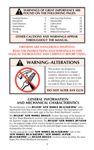Page 7Locking Devices 5 Safe Carrying Position 15
Alterations 7 Disassembly 18
Lead Exposure 11    Lubrication 23
Ammunition 12 Storage 24
Handling 13 Parts Purchasers 28
Firing 14 Malfunctioning Parts 29
OTHER CAUTIONS AND WARNINGS APPEAR      
THROUGHOUT THE MANUAL.
WARNING–ALTERATIONS
This product was designed to
function properly in its original
condition. Alterations can make it
unsafe. Do not alter any part or add
or substitute parts or accessories
not made by Sturm, Ruger & Co. Inc.
DO NOT ALTER ANY...