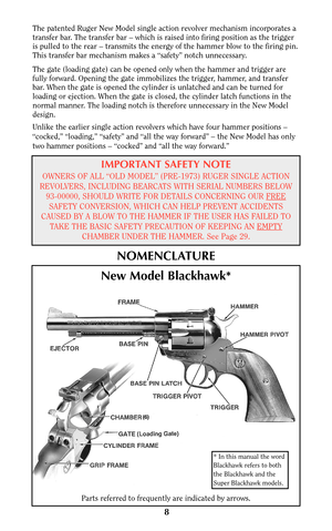 Page 8The patented Ruger New Model single action revolver mechanism incorporates a
transfer bar. The transfer bar – which is raised into firing position as the trigger
is pulled to the rear – transmits the energy of the hammer blow to the firing pin.
This transfer bar mechanism makes a “safety” notch unnecessary.
The gate (loading gate) can be opened only when the hammer and trigger are
fully forward. Opening the gate immobilizes the trigger, hammer, and transfer
bar. When the gate is opened the cylinder is...