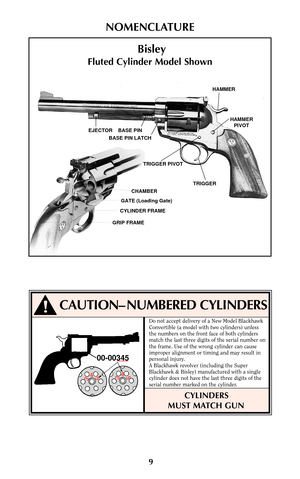 Page 99
NOMENCLATURE
EJECTOR    BASE PINBASE PIN LATCH
CHAMBER
GATE (Loading Gate)
CYLINDER FRAME
GRIP FRAMETRIGGER PIVOT
TRIGGERHAMMER
PIVOT HAMMER
Bisley
Fluted Cylinder Model Shown
CAUTION– NUMBERED CYLINDERS
00-00345
345345
Do not accept delivery of a New Model Blackhawk
Convertible (a model with two cylinders) unless
the numbers on the front face of both cylinders
match the last three digits of the serial number on
the frame. Use of the wrong cylinder can cause
improper alignment or timing and may result...