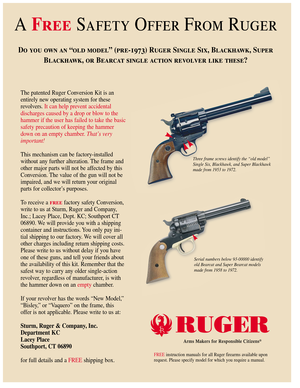 Page 1A FreeSafety Offer From Ruger
Do you own an “old model” (pre-1973) Ruger Single Six, Blackhawk, Super
Blackhawk, or Bearcat single action revolver like these? 
The patented Ruger Conversion Kit is an
entirely new operating system for these
revolvers.It can help prevent accidental 
discharges caused by a drop or blow to the
hammer if the user has failed to take the basic
safety precaution of keeping the hammer
down on an empty chamber. That’s very
important!
This mechanism can be factory-installed...