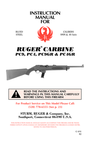 Page 1INSTRUCTION
MANUAL
FOR
For Product Service on This Model Please Call:
(520) 778-6555 (See p. 23)
STURM, RUGER & Company, Inc.
Southport, Connecticut 06490 U.S.A.
THIS INSTRUCTION MANUAL SHOULD ALWAYS ACCOMPANY THIS FIREARM AND BE TRANS-
FERRED WITH IT UPON CHANGE OF OWNERSHIP, OR WHEN THE FIREARM IS LOANED OR PRE-
SENTED TO ANOTHER PERSON.
G 4/01
R2
READ THE INSTRUCTIONS AND
WARNINGS IN THIS MANUAL CAREFULLY
BEFORE USING THIS FIREARM
!
BLUED
STEELCALIBERS
9MM &. 40 Auto
RUGER
®
CARBINE
PC9, PC4, PC9GR &...