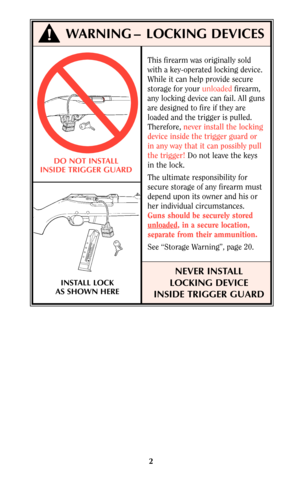 Page 22
This firearm was originally sold
with a key-operated locking device.
While it can help provide secure
storage for your unloadedfirearm,
any locking device can fail. All guns
are designed to fire if they are
loaded and the trigger is pulled.
Therefore, never install the locking
device inside the trigger guard or
in any way that it can possibly pull
the trigger!Do not leave the keys
in the lock.
The ultimate responsibility for
secure storage of any firearm must
depend upon its owner and his or
her...