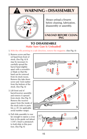 Page 1515
!WARNING – DISASSEMBLY
TO DISASSEMBLE
Make Sure Gun Is Unloaded!
1.With the rifle pointing in a safe direction, remove the magazine. (See Fig. 4)
2. Remove screw and bar-
rel band from front of
stock. (See Fig. 4) It
may be necessary to
carefully spread the
barrel band slightly
apart with a screwdriv-
er blade so that the
band can be removed
from its stock recess.
Remove the take down
screw and  lock washer
from the bottom of the
stock. (See Fig. 4)
3. Lift front end of
barrel/receiver assembly
and...